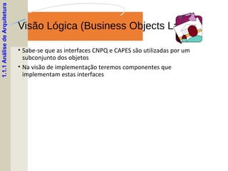 Visão Lógica (Business Objects Layer)
• Sabe-se que as interfaces CNPQ e CAPES são utilizadas por um
subconjunto dos objetos
• Na visão de implementação teremos componentes que
implementam estas interfaces
1.1.1AnálisedeArquitetura
 