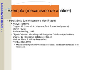 Exemplo (mecanismo de análise)
• Persistência (um mecanismo identificado)
• Analysis Patterns
Chapter 12 (Layered Architecture for Information Systems)
Martin Fowler
Addison-Wesley, 1997
• Object-Oriented Modeling and Design for Database Applications
Chapter 13 (Relational Databases: Basics)
Michael Blaha & Wiliam Premerlani
Prentice-Hall, 1998
• Mostra como implementar modelos orientados a objetos com bancos de dados
relacionais.
1.1AnálisedeArquitetura
 