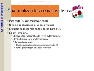 Criar realizações de casos de uso
• Para cada UC, crie realização do UC
• O nome da realização deve ser o mesmo
• Crie uma dependência da realização para o UC
• É bom lembrar ...
• UC especifica funcionalidade visível externamente
• UC não fornece uma implementação
• Colaboração descreve
• Objetos que implementam o comportamento do UC
• Forma que interagem para obter este efeito
1.1AnálisedeArquitetura
 