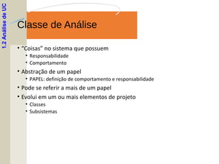 Classe de Análise
• “Coisas” no sistema que possuem
• Responsabilidade
• Comportamento
• Abstração de um papel
• PAPEL: definição de comportamento e responsabilidade
• Pode se referir a mais de um papel
• Evolui em um ou mais elementos de projeto
• Classes
• Subsistemas
1.2AnálisedeUC
 