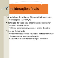 Considerações finais
• Arquitetura de software (item muito importante)
• concepção e ELABORAÇÃO
• Definição do “raio-x da organização do sistema”
• Faz uso de várias visões
• Orienta posteriores atividades de análise & projeto
• Fase de Elaboração
• Protótipo executável da arquitetura pode ser construído
• Provavelmente na primeira iteração
• Arquitetura estável deve ser atingida nesta fase
 