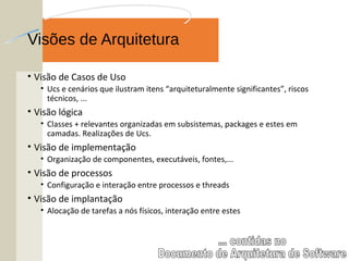 Visões de Arquitetura
• Visão de Casos de Uso
• Ucs e cenários que ilustram itens “arquiteturalmente significantes”, riscos
técnicos, ...
• Visão lógica
• Classes + relevantes organizadas em subsistemas, packages e estes em
camadas. Realizações de Ucs.
• Visão de implementação
• Organização de componentes, executáveis, fontes,...
• Visão de processos
• Configuração e interação entre processos e threads
• Visão de implantação
• Alocação de tarefas a nós físicos, interação entre estes
 