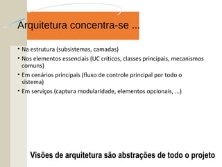 Arquitetura concentra-se ...
• Na estrutura (subsistemas, camadas)
• Nos elementos essenciais (UC críticos, classes principais, mecanismos
comuns)
• Em cenários principais (fluxo de controle principal por todo o
sistema)
• Em serviços (captura modularidade, elementos opcionais, ...)
Visões de arquitetura são abstrações de todo o projeto
 