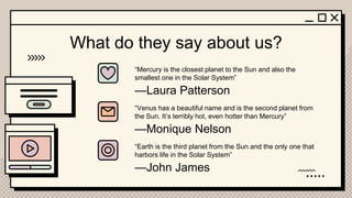 —Laura Patterson
—Monique Nelson
—John James
“Mercury is the closest planet to the Sun and also the
smallest one in the Solar System”
“Venus has a beautiful name and is the second planet from
the Sun. It’s terribly hot, even hotter than Mercury”
What do they say about us?
“Earth is the third planet from the Sun and the only one that
harbors life in the Solar System”
 
