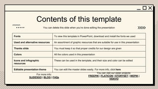 Contents of this template
You can delete this slide when you’re done editing the presentation
For more info:
SLIDESGO | BLOG | FAQs
You can visit our sister projects:
FREEPIK | FLATICON | STORYSET | WEPIK |
VIDEVO
Fonts To view this template in PowerPoint, download and install the fonts we used
Used and alternative resources An assortment of graphic resources that are suitable for use in this presentation
Thanks slide You must keep it so that proper credits for our design are given
Colors All the colors used in this presentation
Icons and infographic
resources
These can be used in the template, and their size and color can be edited
Editable presentation theme You can edit the master slides easily. For more info, click here
 