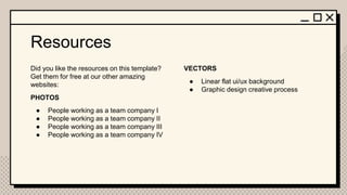 Resources
Did you like the resources on this template?
Get them for free at our other amazing
websites:
PHOTOS
● People working as a team company I
● People working as a team company II
● People working as a team company III
● People working as a team company IV
VECTORS
● Linear flat ui/ux background
● Graphic design creative process
 