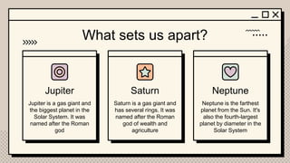 Jupiter Saturn Neptune
What sets us apart?
Jupiter is a gas giant and
the biggest planet in the
Solar System. It was
named after the Roman
god
Saturn is a gas giant and
has several rings. It was
named after the Roman
god of wealth and
agriculture
Neptune is the farthest
planet from the Sun. It's
also the fourth-largest
planet by diameter in the
Solar System
 