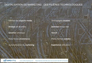 www.ecommerceparis.com 
DIGITALISATION DU MARKETING : DES FILIÈRES TECHNOLOGIQUES 
Gestion des espaces média 
Analyse de données 
Création artistique 
Plate-forme eCommerce 
Automatisation du marketing 
Technologies mobiles 
Données temps réel 
Search 
Plates-formes sociales 
Expérience utilisateur 
 