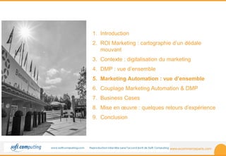 www.ecommerceparis.com 
SOMMAIRE 
1. Introduction 
2. ROI Marketing : cartographie d’un dédale 
mouvant 
3. Contexte : digitalisation du marketing 
4. DMP : vue d’ensemble 
5. Marketing Automation : vue d’ensemble 
6. Couplage Marketing Automation & DMP 
7. Business Cases 
8. Mise en oeuvre : quelques retours d’expérience 
9. Conclusion 
 