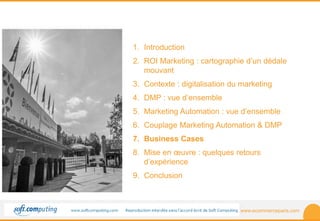 www.ecommerceparis.com 
SOMMAIRE 
1. Introduction 
2. ROI Marketing : cartographie d’un dédale 
mouvant 
3. Contexte : digitalisation du marketing 
4. DMP : vue d’ensemble 
5. Marketing Automation : vue d’ensemble 
6. Couplage Marketing Automation & DMP 
7. Business Cases 
8. Mise en oeuvre : quelques retours 
d’expérience 
9. Conclusion 
 