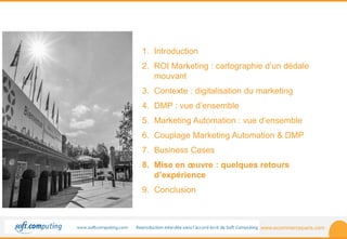 www.ecommerceparis.com 
SOMMAIRE 
1. Introduction 
2. ROI Marketing : cartographie d’un dédale 
mouvant 
3. Contexte : digitalisation du marketing 
4. DMP : vue d’ensemble 
5. Marketing Automation : vue d’ensemble 
6. Couplage Marketing Automation & DMP 
7. Business Cases 
8. Mise en oeuvre : quelques retours 
d’expérience 
9. Conclusion 
 