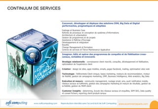 www.ecommerceparis.com 
CONTINUUM DE SERVICES 
Concevoir, développer et déployer des solutions CRM, Big Data et Digital 
performantes, pragmatiques et adaptées 
Cadrage et Business Case 
Refonte de processus et conception de systèmes d’informations 
Architecture et urbanisation 
Gestion de programmes et de projets 
Assistance à Maîtrise d’Ouvrage 
Développement et intégration 
Recette 
Change Management et formation 
Centres de services et Tierce Maintenance Applicative 
Imaginer, bâtir et opérer des programmes de conquête et de fidélisation cross-canaux, 
rentables et innovants 
Stratégie relationnelle : connaissance client marché, conquête, développement et fidélisation, 
optimisation de l'expérience client 
Création : design de sites, apps mobiles, emails, pages facebook, mailing, optimisation sites web 
Technologie : Référentiels Client Unique, bases marketing, moteurs de recommandation, moteur 
de fidélité, gestion de campagnes marketing, DMP, Business Intelligence, Web analytics, Big Data 
Exécution et mesure : community management, routage email, sms, push notification mobile, 
réseaux sociaux et fulfilment, gestion des campagnes marketing et mesure de résultats, gestion de 
la fidélité, gestion du MDM client 
Customer Insights : datamining, écoute des réseaux sociaux et enquêtes, SEM SEO, Data quality 
et conseil fichiers, reporting client-produit-canaux 
 