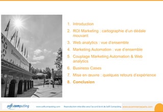 www.ecommerceparis.com 
SOMMAIRE 
1. Introduction 
2. ROI Marketing : cartographie d’un dédale 
mouvant 
3. Web analytics : vue d’ensemble 
4. Marketing Automation : vue d’ensemble 
5. Couplage Marketing Automation & Web 
analytics 
6. Business Cases 
7. Mise en oeuvre : quelques retours d’expérience 
8. Conclusion 
 