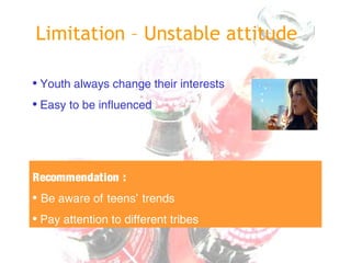 Limitation – Unstable attitude
• Youth always change their interests
• Easy to be influenced
Recommendation :
• Be aware of teens’ trends
• Pay attention to different tribes
 
