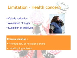 Limitation – Health concern
• Calorie reduction
• Avoidance of sugar
• Suspicion of additives
Recommendation :
• Promote low or no calorie drinks
• Labeling ingredients
 
