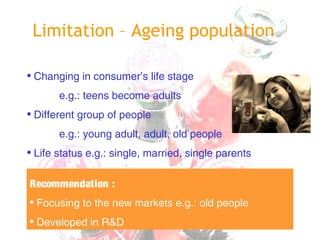 Limitation – Ageing population
• Changing in consumer’s life stage
e.g.: teens become adults
• Different group of people
e.g.: young adult, adult, old people
• Life status e.g.: single, married, single parents
Recommendation :
• Focusing to the new markets e.g.: old people
• Developed in R&D
 