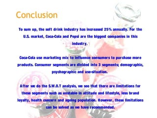 Conclusion
To sum up, the soft drink industry has increased 25% annually. For the
U.S. market, Coca-Cola and Pepsi are the biggest companies in this
industry.
Coca-Cola use marketing mix to influence consumers to purchase more
products. Consumer segments are divided into 3 segments; demographic,
psychographic and use-situation.
After we do the S.W.O.T analysis, we see that there are limitations for
these segments such as unstable in attitude and lifestyle, less brand
loyalty, health concern and ageing population. However, these limitations
can be solved as we have recommended.
 
