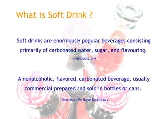 What is Soft Drink ?
Soft drinks are enormously popular beverages consisting
primarily of carbonated water, sugar, and flavouring.
– wikipedia.org
A nonalcoholic, flavored, carbonated beverage, usually
commercial prepared and sold in bottles or cans.
- American Heritage Dictionary
 
