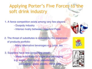 1. A fierce competition exists among very few players:
- Duopoly industry
- Intense rivalry between Coke and Pepsi
2. The threat of substitutes is reduced by the expansion
of products portfolio:
- Many alternative beverages e.g. juice, tea
3. Suppliers have less bargaining power:
- Many substitutes for sugar and packaging
e.g. sugar - corn syrup, sweeteners
packaging - glass, plastic, metal cans
Applying Porter’s Five Forces to the
soft drink industry
 