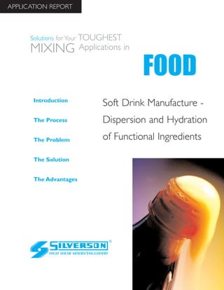 Soft Drink Manufacture -
Dispersion and Hydration
of Functional Ingredients
The Advantages
Introduction
The Process
The Problem
The Solution
HIGH SHEAR MIXERS/EMULSIFIERS
FOOD
Solutions for Your TOUGHEST
MIXING Applications in
APPLICATION REPORT
 
