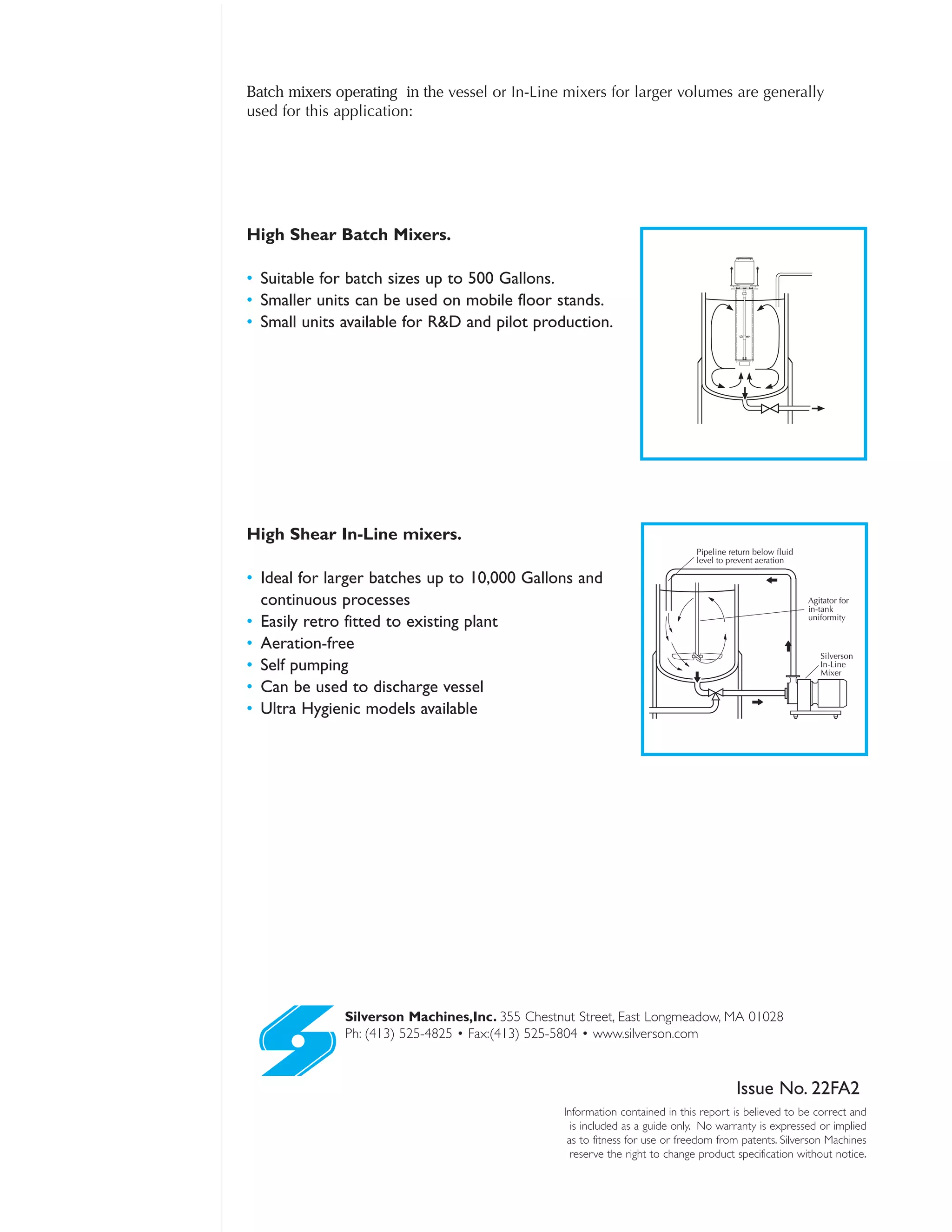 Silverson Machines,Inc. 355 Chestnut Street, East Longmeadow, MA 01028
Ph: (413) 525-4825 • Fax:(413) 525-5804 • www.silverson.com
Information contained in this report is believed to be correct and
is included as a guide only. No warranty is expressed or implied
as to fitness for use or freedom from patents. Silverson Machines
reserve the right to change product specification without notice.
Issue No. 22FA2
Batch mixers operating in the vessel or In-Line mixers for larger volumes are generally
used for this application:
Silverson
In-Line
Mixer
Agitator for
in-tank
uniformity
Pipeline return below fluid
level to prevent aeration
High Shear Batch Mixers.
• Suitable for batch sizes up to 500 Gallons.
• Smaller units can be used on mobile floor stands.
• Small units available for R&D and pilot production.
High Shear In-Line mixers.
• Ideal for larger batches up to 10,000 Gallons and
continuous processes
• Easily retro fitted to existing plant
• Aeration-free
• Self pumping
• Can be used to discharge vessel
• Ultra Hygienic models available
 
