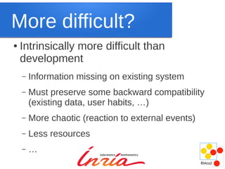 More difficult?
●   Intrinsically more difficult than
    development
    –   Information missing on existing system
    –   Must preserve some backward compatibility
        (existing data, user habits, …)
    –   More chaotic (reaction to external events)
    –   Less resources
    –   …
 