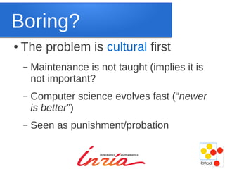 Boring?
●   The problem is cultural first
    –   Maintenance is not taught (implies it is
        not important?
    –   Computer science evolves fast (“newer
        is better”)
    –   Seen as punishment/probation
 