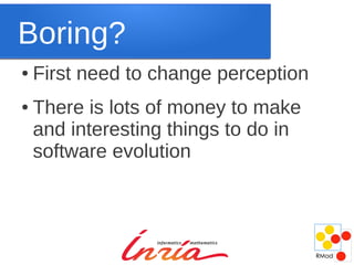 Boring?
●   First need to change perception
●   There is lots of money to make
    and interesting things to do in
    software evolution
 