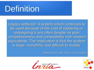 Definition
Legacy software: A system which continues to
 be used because of the cost of replacing or
   redesigning it and often despite its poor
competitiveness and compatibility with modern
equivalents. The implication is that the system
  is large, monolithic and difficult to modify.
                    mondofacto.com/facts/dictionary
 