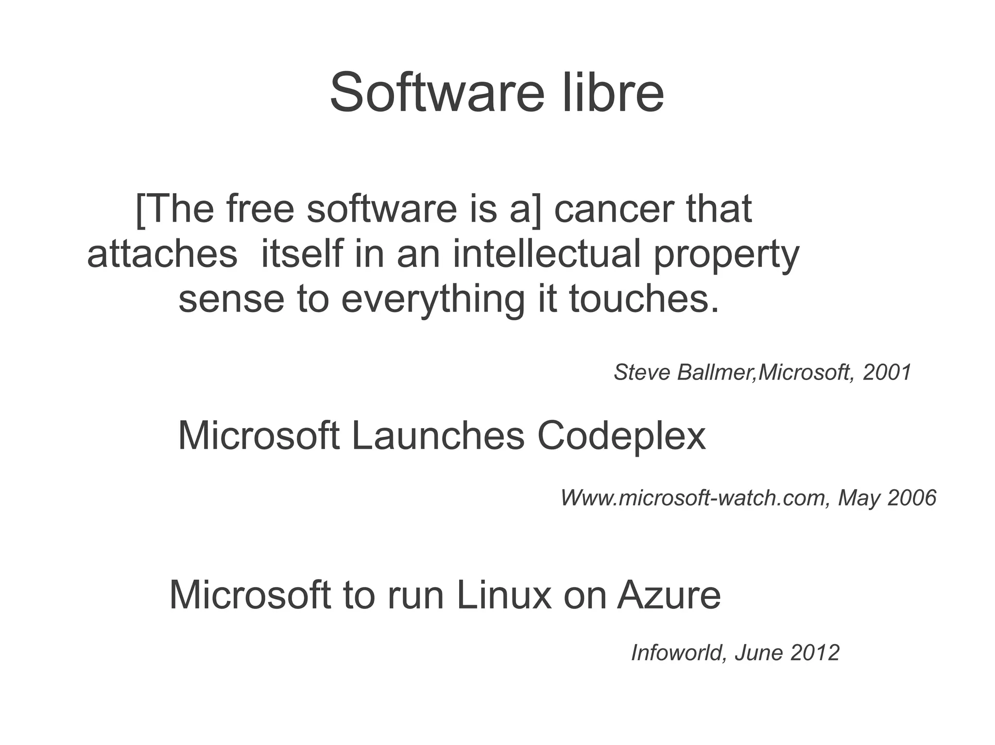 Software libre

   [The free software is a] cancer that
attaches itself in an intellectual property
     sense to everything it touches.
                                Steve Ballmer,Microsoft, 2001


     Microsoft Launches Codeplex
                            Www.microsoft-watch.com, May 2006



    Microsoft to run Linux on Azure
                                  Infoworld, June 2012
 