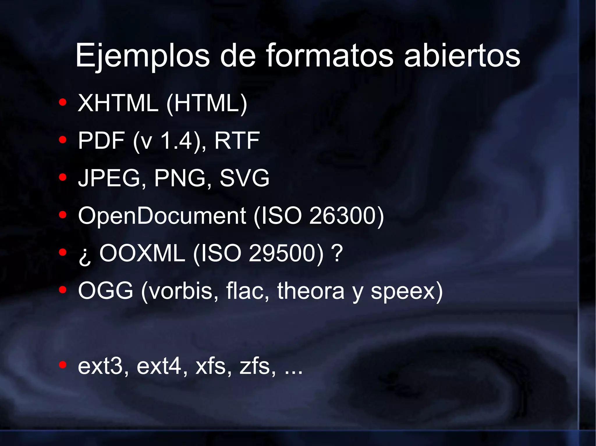 Ejemplos de formatos abiertos XHTML (HTML) PDF (v 1.4), RTF JPEG, PNG, SVG OpenDocument (ISO 26300) ¿ OOXML (ISO 29500) ? OGG (vorbis, flac, theora y speex) ext3, ext4, xfs, zfs, ... 