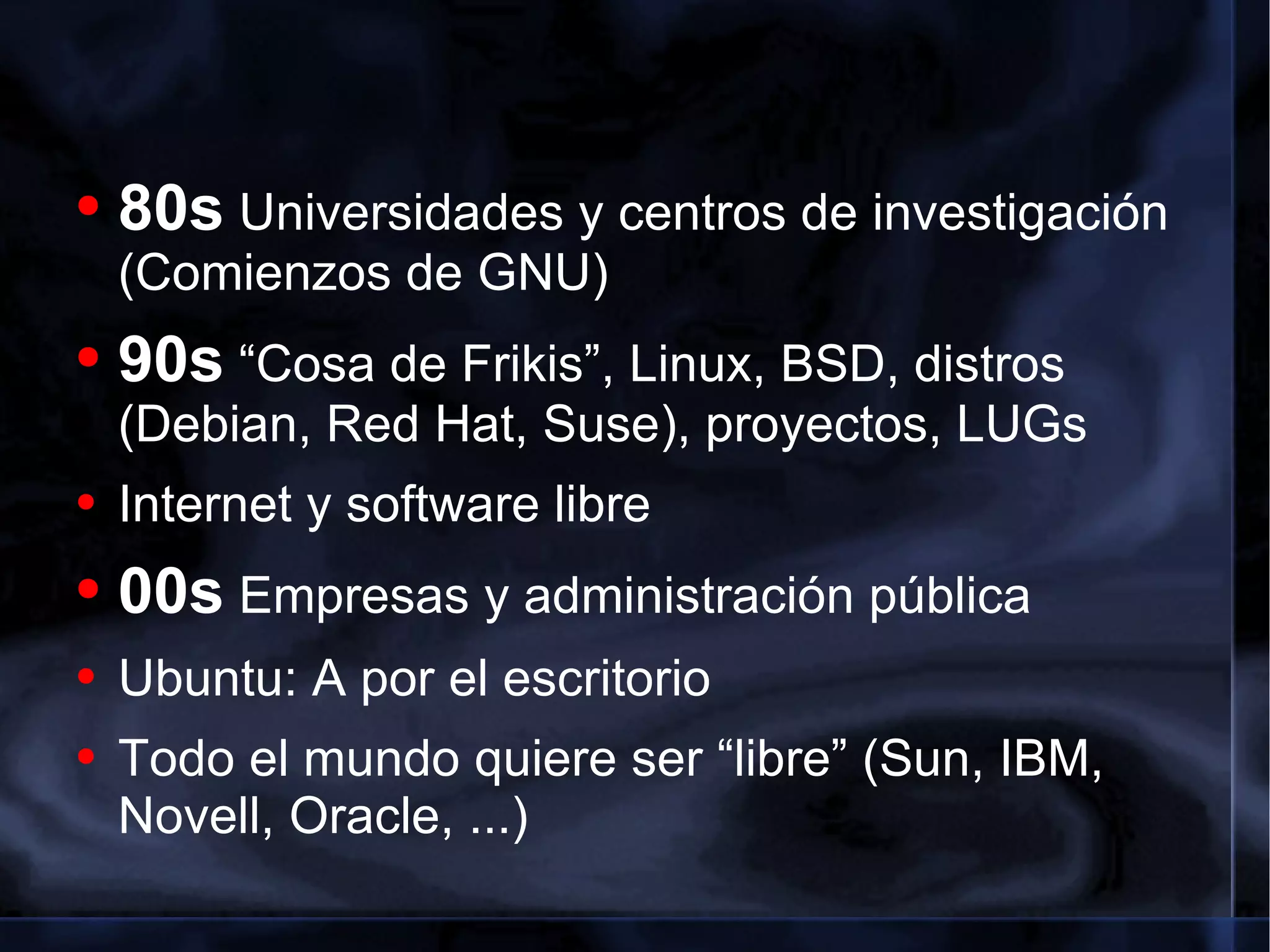 80s  Universidades y centros de investigación (Comienzos de GNU) 90s  “Cosa de Frikis”, Linux, BSD, distros (Debian, Red Hat, Suse), proyectos, LUGs Internet y software libre 00s  Empresas y administración pública Ubuntu: A por el escritorio Todo el mundo quiere ser “libre” (Sun, IBM, Novell, Oracle, ...) 