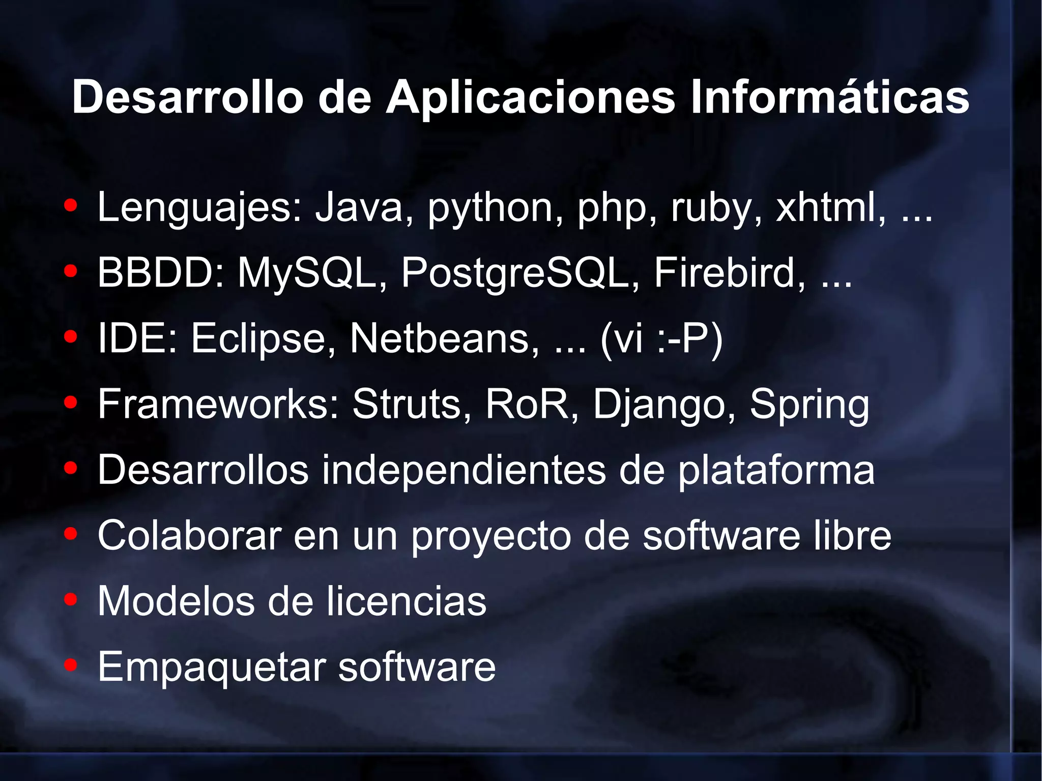 Desarrollo de Aplicaciones Informáticas Lenguajes: Java, python, php, ruby, xhtml, ... BBDD: MySQL, PostgreSQL, Firebird, ... IDE: Eclipse, Netbeans, ... (vi :-P) Frameworks: Struts, RoR, Django, Spring Desarrollos independientes de plataforma Colaborar en un proyecto de software libre Modelos de licencias Empaquetar software 