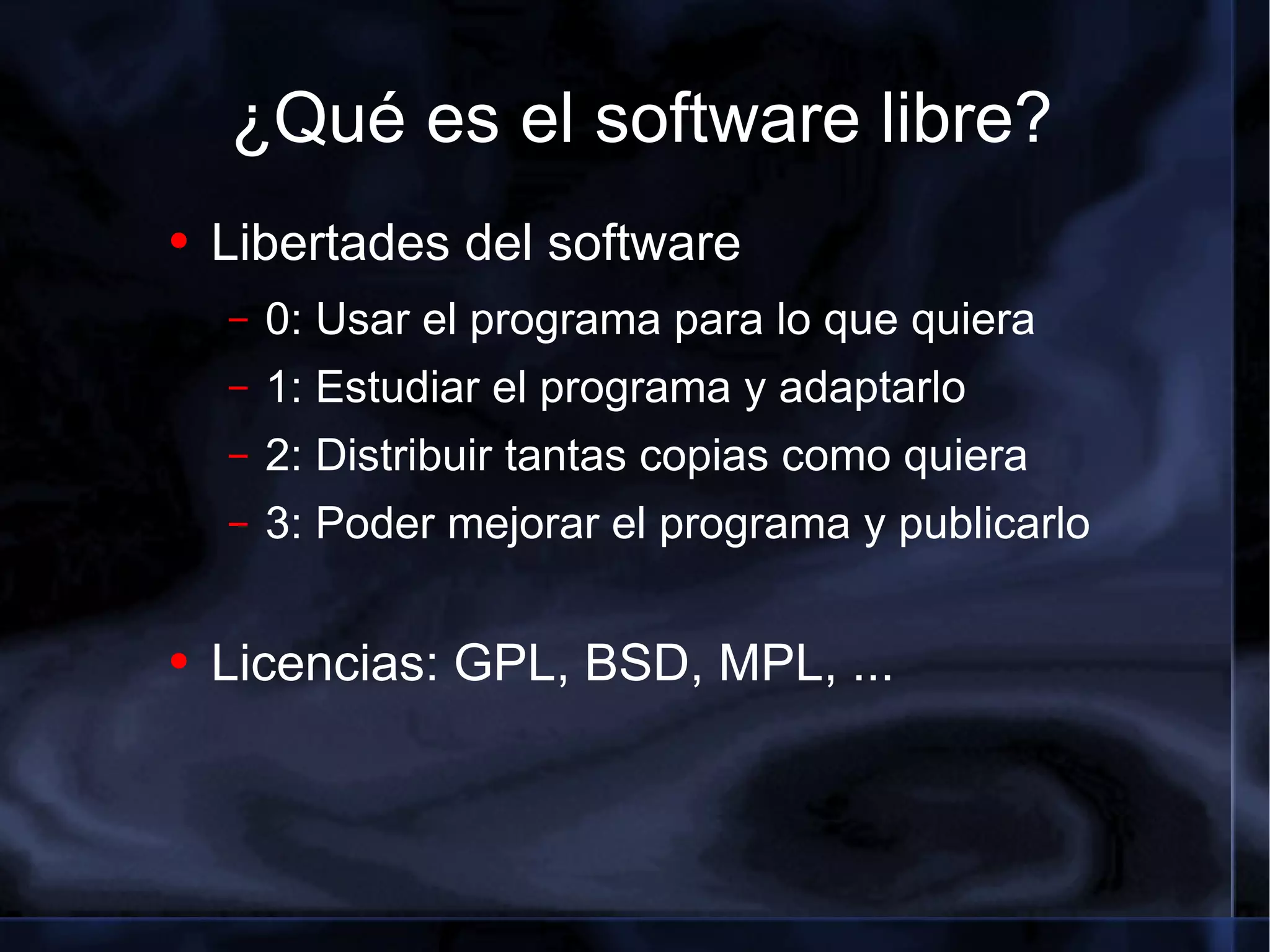 ¿Qué es el software libre? Libertades del software 0: Usar el programa para lo que quiera 1: Estudiar el programa y adaptarlo 2: Distribuir tantas copias como quiera 3: Poder mejorar el programa y publicarlo Licencias: GPL, BSD, MPL, ... 