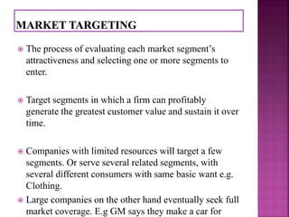  The process of evaluating each market segment’s 
attractiveness and selecting one or more segments to 
enter. 
 Target segments in which a firm can profitably 
generate the greatest customer value and sustain it over 
time. 
 Companies with limited resources will target a few 
segments. Or serve several related segments, with 
several different consumers with same basic want e.g. 
Clothing. 
 Large companies on the other hand eventually seek full 
market coverage. E.g GM says they make a car for 
 
