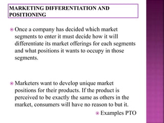  Once a company has decided which market 
segments to enter it must decide how it will 
differentiate its market offerings for each segments 
and what positions it wants to occupy in those 
segments. 
 Marketers want to develop unique market 
positions for their products. If the product is 
perceived to be exactly the same as others in the 
market, consumers will have no reason to but it. 
 Examples PTO 
 