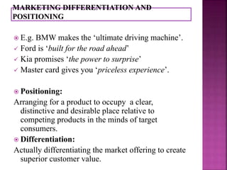  E.g. BMW makes the ‘ultimate driving machine’. 
 Ford is ‘built for the road ahead’ 
 Kia promises ‘the power to surprise’ 
 Master card gives you ‘priceless experience’. 
 Positioning: 
Arranging for a product to occupy a clear, 
distinctive and desirable place relative to 
competing products in the minds of target 
consumers. 
 Differentiation: 
Actually differentiating the market offering to create 
superior customer value. 
 