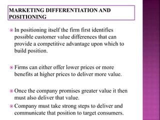  In positioning itself the firm first identifies 
possible customer value differences that can 
provide a competitive advantage upon which to 
build position. 
 Firms can either offer lower prices or more 
benefits at higher prices to deliver more value. 
 Once the company promises greater value it then 
must also deliver that value. 
 Company must take strong steps to deliver and 
communicate that position to target consumers. 
 