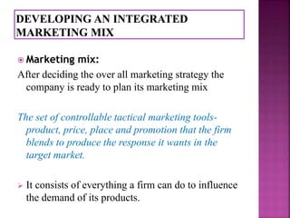  Marketing mix: 
After deciding the over all marketing strategy the 
company is ready to plan its marketing mix 
The set of controllable tactical marketing tools-product, 
price, place and promotion that the firm 
blends to produce the response it wants in the 
target market. 
 It consists of everything a firm can do to influence 
the demand of its products. 
 