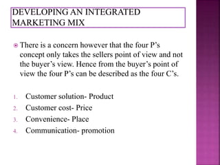  There is a concern however that the four P’s 
concept only takes the sellers point of view and not 
the buyer’s view. Hence from the buyer’s point of 
view the four P’s can be described as the four C’s. 
1. Customer solution- Product 
2. Customer cost- Price 
3. Convenience- Place 
4. Communication- promotion 
