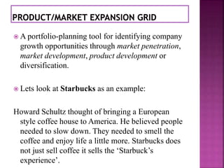  A portfolio-planning tool for identifying company 
growth opportunities through market penetration, 
market development, product development or 
diversification. 
 Lets look at Starbucks as an example: 
Howard Schultz thought of bringing a European 
style coffee house to America. He believed people 
needed to slow down. They needed to smell the 
coffee and enjoy life a little more. Starbucks does 
not just sell coffee it sells the ‘Starbuck’s 
experience’. 
 