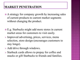  A strategy for company growth by increasing sales 
of current products to current market segments 
without changing the product. 
 E.g. Starbucks might add more stores in current 
market areas for customers to visit easily. 
 Improved advertising, prices, services, menu 
selection, store design (encourages customers to 
stay longe). 
 Add drive through windows. 
 Starbuck cards allows to prepay for coffee and 
snacks or gift Starbucks to friends and families. 
 