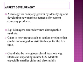  A strategy for company growth by identifying and 
developing new market segments for current 
company products. 
 E.g. Managers can review new demographic 
markets. 
 Cater to new groups such as seniors or ethnic that 
can be encouraged to visit Starbucks for the first 
time. 
 Could also be new geographical locations e.g. 
Starbucks expanding in new U.S. Markets 
especially smaller cities and also rapidly 
 