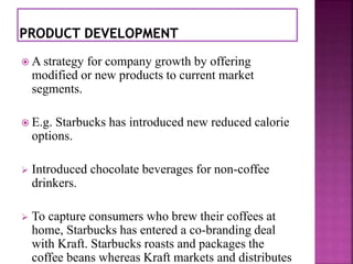  A strategy for company growth by offering 
modified or new products to current market 
segments. 
 E.g. Starbucks has introduced new reduced calorie 
options. 
 Introduced chocolate beverages for non-coffee 
drinkers. 
 To capture consumers who brew their coffees at 
home, Starbucks has entered a co-branding deal 
with Kraft. Starbucks roasts and packages the 
coffee beans whereas Kraft markets and distributes 
 
