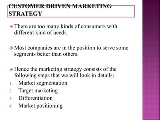  There are too many kinds of consumers with 
different kind of needs. 
 Most companies are in the position to serve some 
segments better than others. 
 Hence the marketing strategy consists of the 
following steps that we will look in details: 
1. Market segmentation 
2. Target marketing 
3. Differentiation 
4. Market positioning 
 