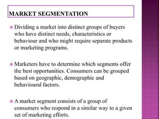  Dividing a market into distinct groups of buyers 
who have distinct needs, characteristics or 
behaviour and who might require separate products 
or marketing programs. 
 Marketers have to determine which segments offer 
the best opportunities. Consumers can be grouped 
based on geographic, demographic and 
behavioural factors. 
 A market segment consists of a group of 
consumers who respond in a similar way to a given 
set of marketing efforts. 
 