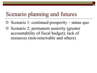 Scenario planning and futures Scenario 1: continued prosperity – status quo Scenario 2: permanent austerity (greater accountability of fiscal budget); lack of resources (non-renewable and others)  