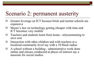 Scenario 2: permanent austerity Greater leverage on ICT because brick and mortar schools are expensive Moore’s law on technology getting cheaper with time and ICT becomes very mobile Teachers and students learn from home - telecommuting to save cost Interaction with other children and with teachers at a localised community level say with a 10 block radius A school without a building - administrative work done online and classes conducted at places of interest say a museum for social studies 