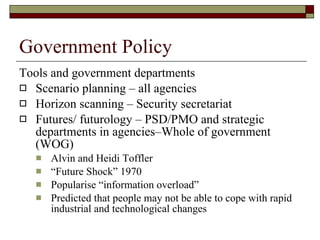 Government Policy Tools and government departments Scenario planning – all agencies  Horizon scanning – Security secretariat  Futures/ futurology – PSD/PMO and strategic departments in agencies–Whole of government (WOG) Alvin and Heidi Toffler  “ Future Shock” 1970  Popularise “information overload” Predicted that people may not be able to cope with rapid industrial and technological changes 