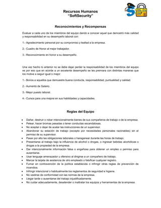 Recursos Humanos
“SoftSecurity”
Reconocimientos y Recompensas
Evaluar a cada uno de los miembros del equipo dando a conocer aquel que demostró más calidad
y responsabilidad en su desempeño laboral con:
1.- Agradecimiento personal por su compromiso y lealtad a la empresa.
2.- Cuadro de Honor al mejor trabajador.
3.- Reconocimiento en honor a su desempeño.
Una vez hecho lo anterior no se debe dejar perder la responsabilidad de los miembros del equipo
es por eso que en acorde a un excelente desempeño se les premiara con distintas maneras que
los motive a seguir igual o mejor:
1.- Bonos a aquellos que demuestre buena conducta, responsabilidad, puntualidad y calidad.
2.- Aumento de Salario.
3.- Mejor puesto laboral.
4.- Cursos para una mejora en sus habilidades y capacidades.
Reglas del Equipo
 Dañar, destruir o robar intencionalmente bienes de sus compañeros de trabajo o de la empresa.
 Pelear, hacer bromas pesadas o tener conductas escandalosas.
 No aceptar o dejar de acatar las instrucciones de un supervisor.
 Abandonar su estación de trabajo (excepto por necesidades personales razonables) sin el
permiso de su supervisor.
 Pasar por alto las obligaciones laborales o haraganear durante las horas de trabajo.
 Presentarse al trabajo bajo la influencia de alcohol o drogas, o ingresar bebidas alcohólicas o
drogas a la propiedad de la empresa.
 Dar intencionalmente información falsa o engañosa para obtener un empleo o permiso para
ausentarse.
 Usar lenguaje amenazador u ofensivo al dirigirse a un compañero de trabajo.
 Marcar la tarjeta de asistencia de otro empleado o falsificar cualquier registro.
 Fumar en contravención de la política establecida o infringir otras reglas de prevención de
incendios.
 Infringir intencional o habitualmente los reglamentos de seguridad e higiene.
 No vestirse de conformidad con las normas de la empresa.
 Llegar tarde o ausentarse del trabajo injustificadamente.
 No cuidar adecuadamente, desatender o maltratar los equipos y herramientas de la empresa.
 